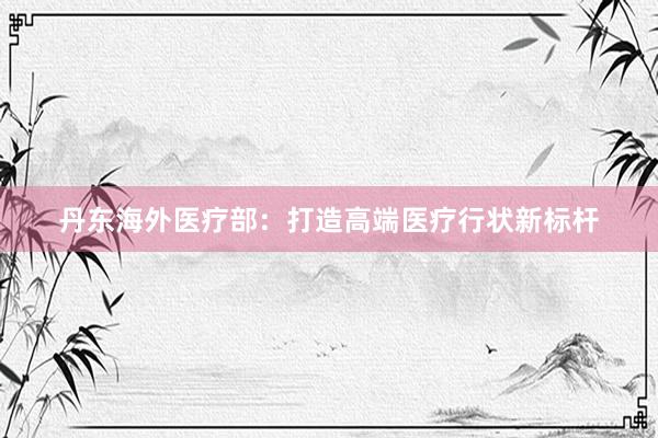 丹东海外医疗部：打造高端医疗行状新标杆